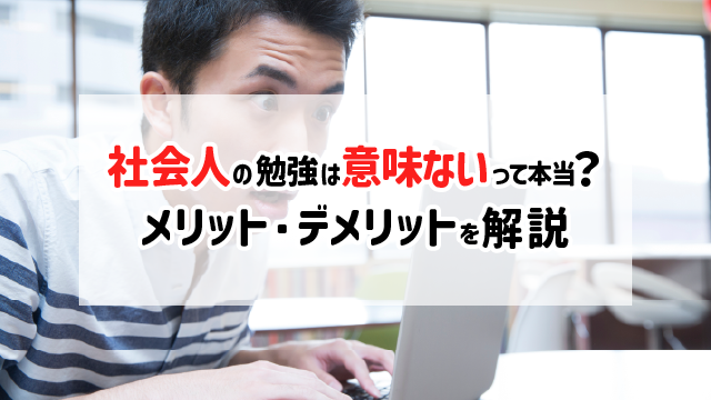 社会人の勉強は意味ないって本当？メリット・デメリットを解説